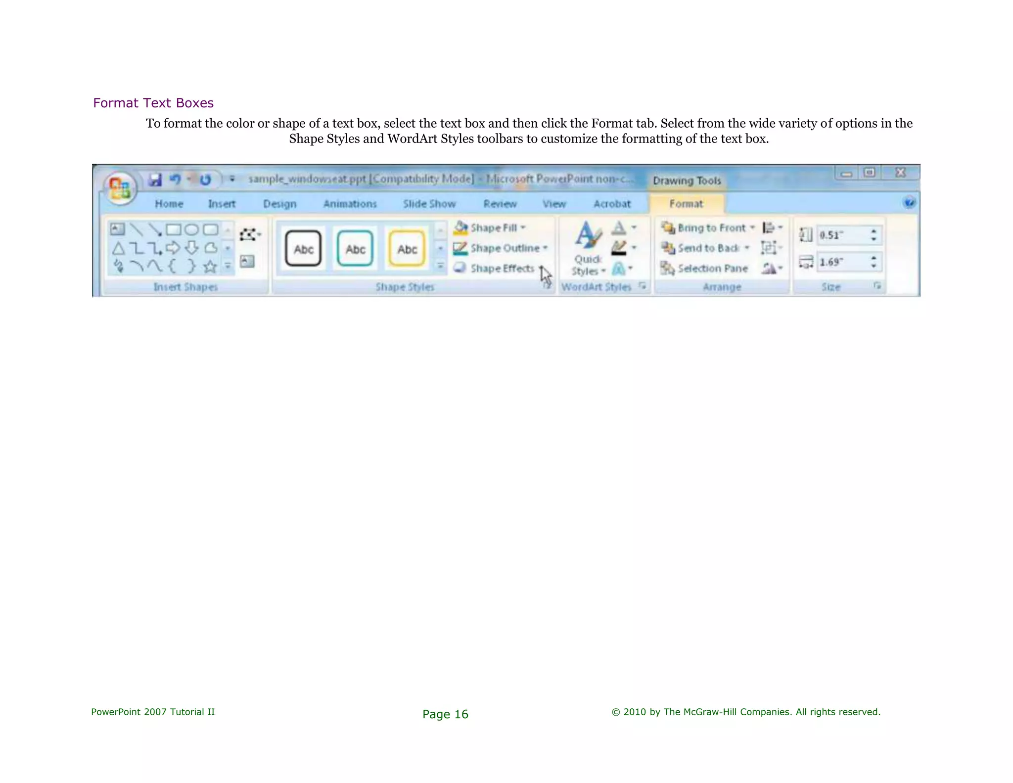 Format Text Boxes
To format the color or shape of a text box, select the text box and then click the Format tab. Select from the wide variety of options in the
Shape Styles and WordArt Styles toolbars to customize the formatting of the text box.
PowerPoint 2007 Tutorial II Page 16 © 2010 by The McGraw-Hill Companies. All rights reserved.
 