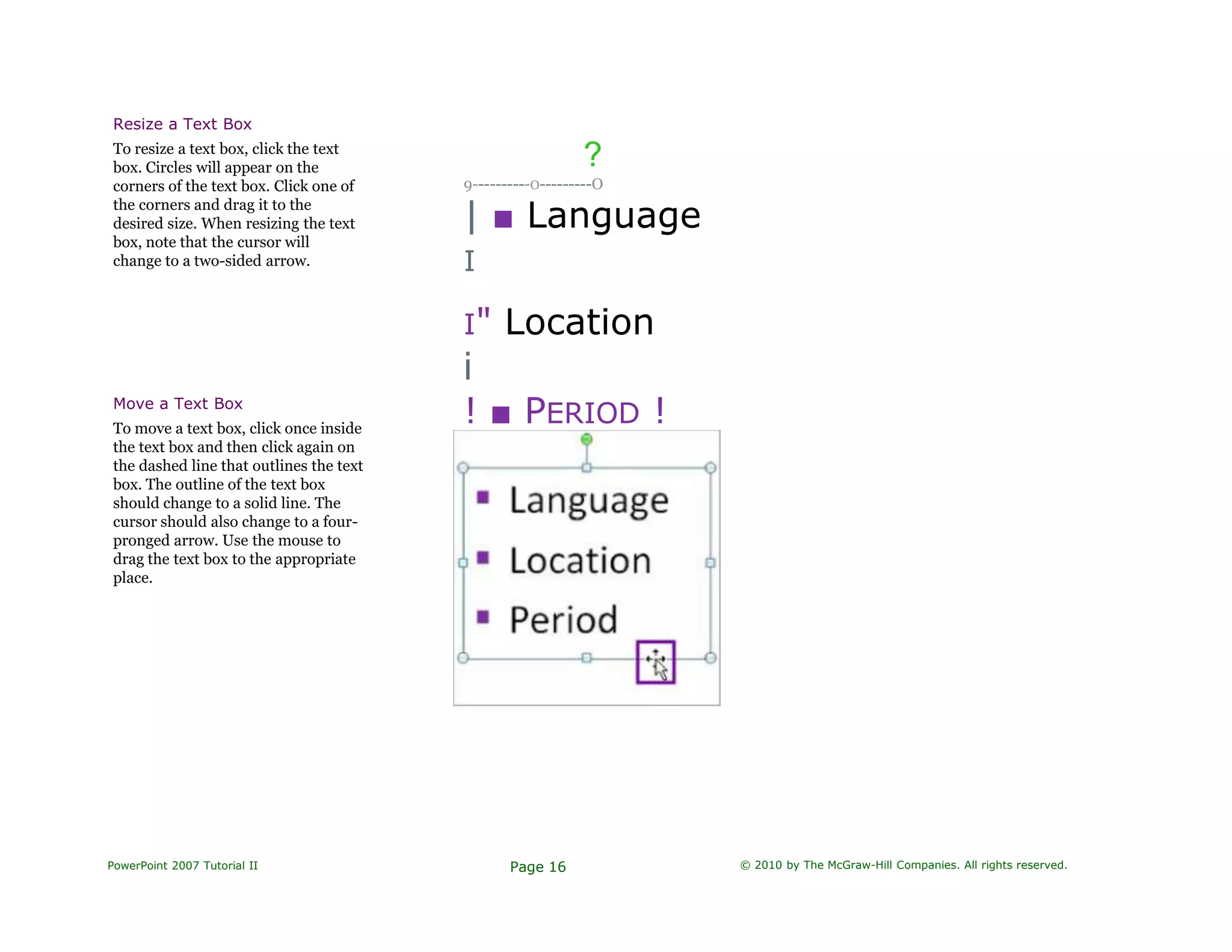 Resize a Text Box
To resize a text box, click the text
box. Circles will appear on the
corners of the text box. Click one of
the corners and drag it to the
desired size. When resizing the text
box, note that the cursor will
change to a two-sided arrow.
?
9----------O---------O
| ■ Language
I
I" Location
i
! ■ PERIOD !Move a Text Box
To move a text box, click once inside
the text box and then click again on
the dashed line that outlines the text
box. The outline of the text box
should change to a solid line. The
cursor should also change to a four-
pronged arrow. Use the mouse to
drag the text box to the appropriate
place.
PowerPoint 2007 Tutorial II Page 16 © 2010 by The McGraw-Hill Companies. All rights reserved.
 