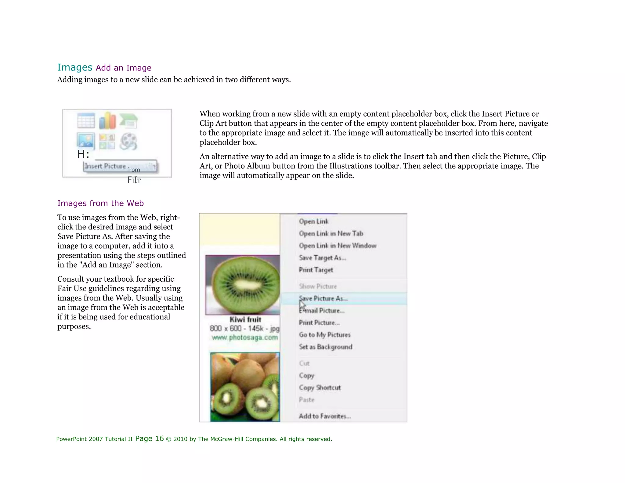 Images Add an Image
Adding images to a new slide can be achieved in two different ways.
H:
from
FIIT
When working from a new slide with an empty content placeholder box, click the Insert Picture or
Clip Art button that appears in the center of the empty content placeholder box. From here, navigate
to the appropriate image and select it. The image will automatically be inserted into this content
placeholder box.
An alternative way to add an image to a slide is to click the Insert tab and then click the Picture, Clip
Art, or Photo Album button from the Illustrations toolbar. Then select the appropriate image. The
image will automatically appear on the slide.
Images from the Web
To use images from the Web, right-
click the desired image and select
Save Picture As. After saving the
image to a computer, add it into a
presentation using the steps outlined
in the "Add an Image" section.
Consult your textbook for specific
Fair Use guidelines regarding using
images from the Web. Usually using
an image from the Web is acceptable
if it is being used for educational
purposes.
PowerPoint 2007 Tutorial II Page 16 © 2010 by The McGraw-Hill Companies. All rights reserved.
 