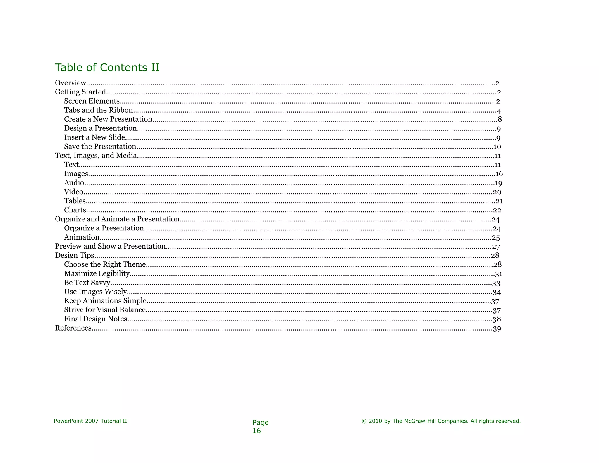 Table of Contents II
Overview.....................................................................................................................................................................................................2
Getting Started............................................................................................................................................................................................2
Screen Elements.....................................................................................................................................................................................2
Tabs and the Ribbon...............................................................................................................................................................................4
Create a New Presentation......................................................................................................................................................................8
Design a Presentation.............................................................................................................................................................................9
Insert a New Slide........................................................................................................... ........................................................................9
Save the Presentation............................................................................................................................................................................10
Text, Images, and Media............................................................................................................................................................................11
Text........................................................................................................................................................................................................11
Images....................................................................................................................................................................................................16
Audio......................................................................................................................................................................................................19
Video.....................................................................................................................................................................................................20
Tables.....................................................................................................................................................................................................21
Charts....................................................................................................................................................................................................22
Organize and Animate a Presentation......................................................................................................................................................24
Organize a Presentation...................................................................................................... ..................................................................24
Animation.............................................................................................................................................................................................25
Preview and Show a Presentation.............................................................................................................................................................27
Design Tips...............................................................................................................................................................................................28
Choose the Right Theme.......................................................................................................................................................................28
Maximize Legibility................................................................................................................................................................................31
Be Text Savvy........................................................................................................................................................................................33
Use Images Wisely................................................................................................................................................................................34
Keep Animations Simple......................................................................................................................................................................37
Strive for Visual Balance.......................................................................................................................................................................37
Final Design Notes........................................................................................................... .....................................................................38
References.................................................................................................................................................................................................39
PowerPoint 2007 Tutorial II Page
16
© 2010 by The McGraw-Hill Companies. All rights reserved.
 