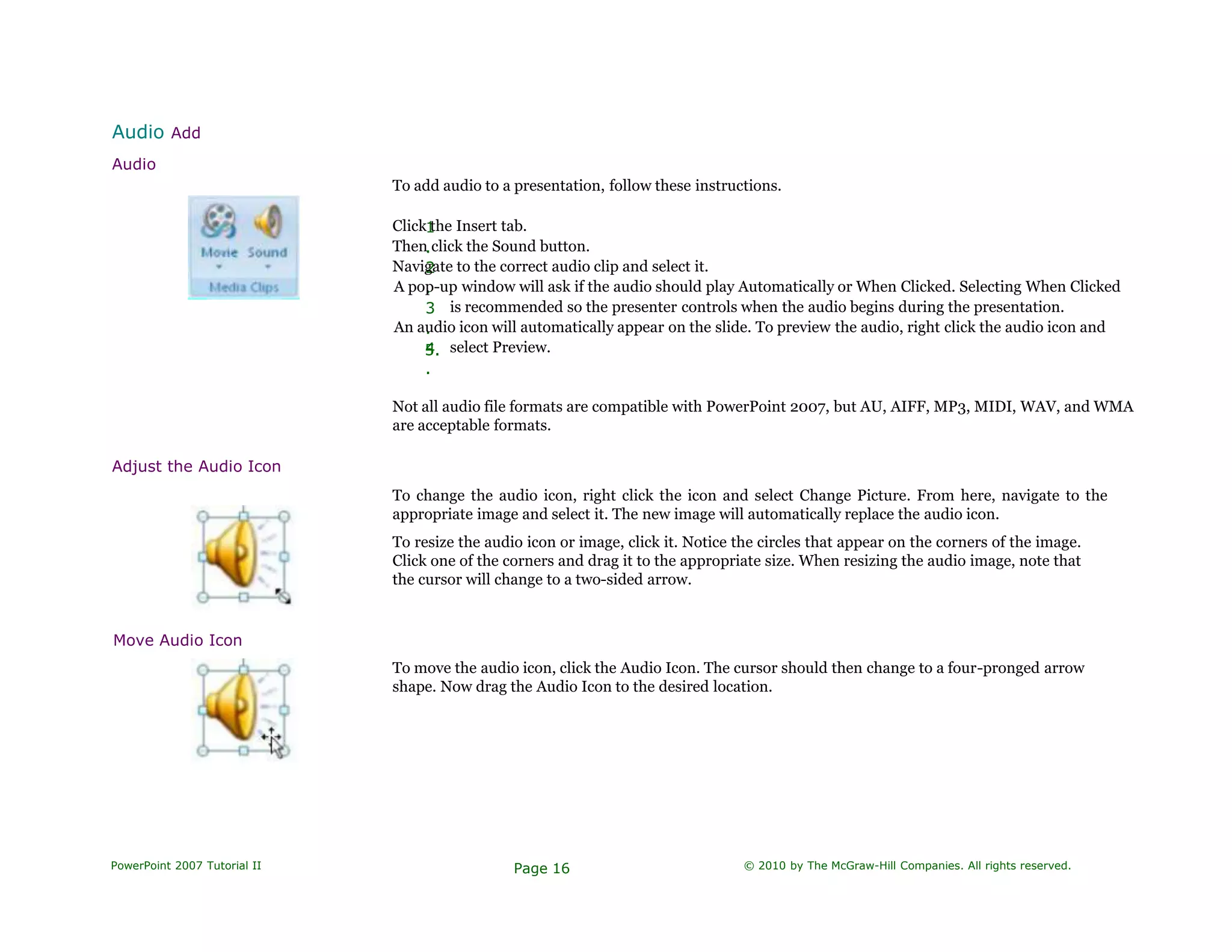 Audio Add
Audio
Adjust the Audio Icon
Move Audio Icon
To add audio to a presentation, follow these instructions.
1
.
2
.
3
.
4
.
5.
Click the Insert tab.
Then click the Sound button.
Navigate to the correct audio clip and select it.
A pop-up window will ask if the audio should play Automatically or When Clicked. Selecting When Clicked
is recommended so the presenter controls when the audio begins during the presentation.
An audio icon will automatically appear on the slide. To preview the audio, right click the audio icon and
select Preview.
Not all audio file formats are compatible with PowerPoint 2007, but AU, AIFF, MP3, MIDI, WAV, and WMA
are acceptable formats.
To change the audio icon, right click the icon and select Change Picture. From here, navigate to the
appropriate image and select it. The new image will automatically replace the audio icon.
To resize the audio icon or image, click it. Notice the circles that appear on the corners of the image.
Click one of the corners and drag it to the appropriate size. When resizing the audio image, note that
the cursor will change to a two-sided arrow.
To move the audio icon, click the Audio Icon. The cursor should then change to a four-pronged arrow
shape. Now drag the Audio Icon to the desired location.
PowerPoint 2007 Tutorial II Page 16 © 2010 by The McGraw-Hill Companies. All rights reserved.
 
