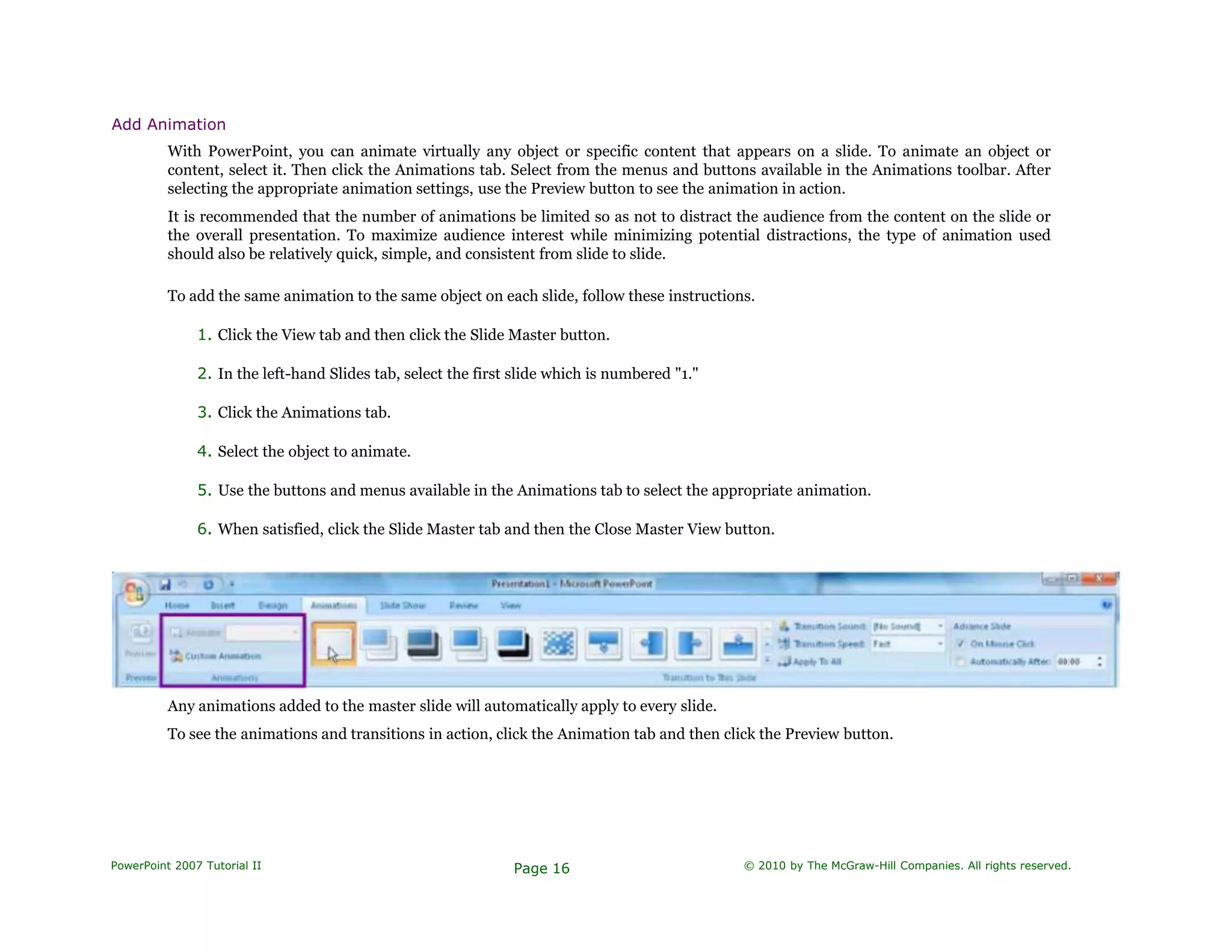 Add Animation
With PowerPoint, you can animate virtually any object or specific content that appears on a slide. To animate an object or
content, select it. Then click the Animations tab. Select from the menus and buttons available in the Animations toolbar. After
selecting the appropriate animation settings, use the Preview button to see the animation in action.
It is recommended that the number of animations be limited so as not to distract the audience from the content on the slide or
the overall presentation. To maximize audience interest while minimizing potential distractions, the type of animation used
should also be relatively quick, simple, and consistent from slide to slide.
To add the same animation to the same object on each slide, follow these instructions.
1. Click the View tab and then click the Slide Master button.
2. In the left-hand Slides tab, select the first slide which is numbered "1."
3. Click the Animations tab.
4. Select the object to animate.
5. Use the buttons and menus available in the Animations tab to select the appropriate animation.
6. When satisfied, click the Slide Master tab and then the Close Master View button.
Any animations added to the master slide will automatically apply to every slide.
To see the animations and transitions in action, click the Animation tab and then click the Preview button.
PowerPoint 2007 Tutorial II Page 16 © 2010 by The McGraw-Hill Companies. All rights reserved.
 