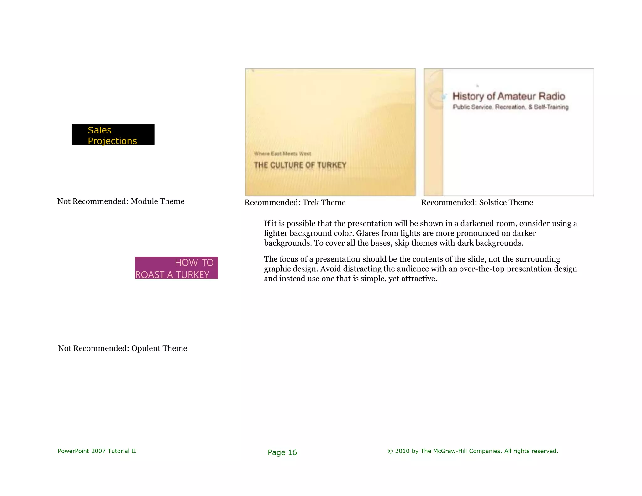 Sales
Projections
Not Recommended: Module Theme Recommended: Trek Theme Recommended: Solstice Theme
HOW TO
ROAST A TURKEY
If it is possible that the presentation will be shown in a darkened room, consider using a
lighter background color. Glares from lights are more pronounced on darker
backgrounds. To cover all the bases, skip themes with dark backgrounds.
The focus of a presentation should be the contents of the slide, not the surrounding
graphic design. Avoid distracting the audience with an over-the-top presentation design
and instead use one that is simple, yet attractive.
Not Recommended: Opulent Theme
PowerPoint 2007 Tutorial II Page 16 © 2010 by The McGraw-Hill Companies. All rights reserved.
 