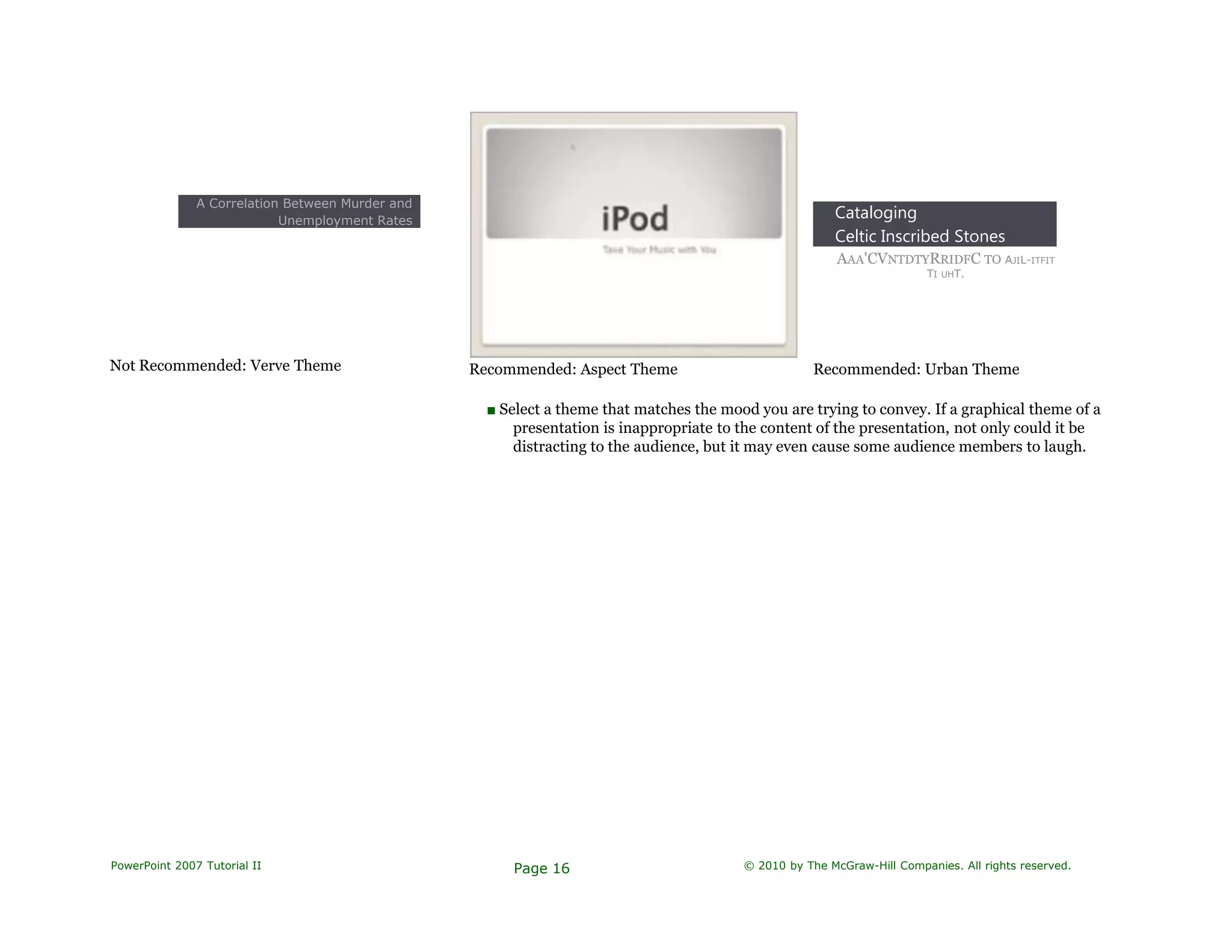 A Correlation Between Murder and
Unemployment Rates
Not Recommended: Verve Theme Recommended: Aspect Theme
Cataloging
Celtic Inscribed Stones
AAA'CVNTDTYRRIDFC TO AJIL-ITFIT
TI UHT.
Recommended: Urban Theme
■ Select a theme that matches the mood you are trying to convey. If a graphical theme of a
presentation is inappropriate to the content of the presentation, not only could it be
distracting to the audience, but it may even cause some audience members to laugh.
PowerPoint 2007 Tutorial II Page 16 © 2010 by The McGraw-Hill Companies. All rights reserved.
 