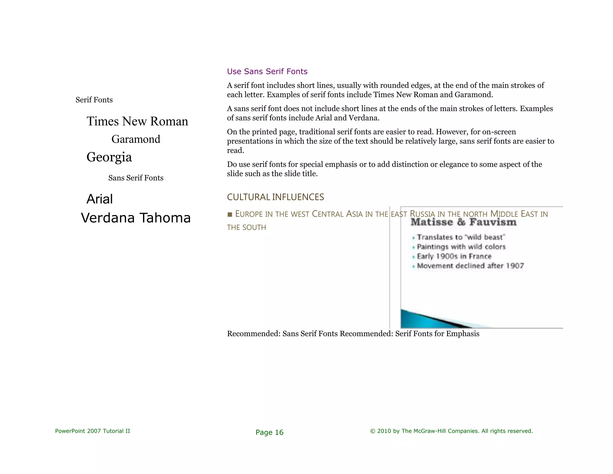Serif Fonts
Times New Roman
Garamond
Georgia
Sans Serif Fonts
Arial
Verdana Tahoma
Use Sans Serif Fonts
A serif font includes short lines, usually with rounded edges, at the end of the main strokes of
each letter. Examples of serif fonts include Times New Roman and Garamond.
A sans serif font does not include short lines at the ends of the main strokes of letters. Examples
of sans serif fonts include Arial and Verdana.
On the printed page, traditional serif fonts are easier to read. However, for on-screen
presentations in which the size of the text should be relatively large, sans serif fonts are easier to
read.
Do use serif fonts for special emphasis or to add distinction or elegance to some aspect of the
slide such as the slide title.
CULTURAL INFLUENCES
■ EUROPE IN THE WEST CENTRAL ASIA IN THE EAST RUSSIA IN THE NORTH MIDDLE EAST IN
THE SOUTH
Recommended: Sans Serif Fonts Recommended: Serif Fonts for Emphasis
PowerPoint 2007 Tutorial II Page 16 © 2010 by The McGraw-Hill Companies. All rights reserved.
 