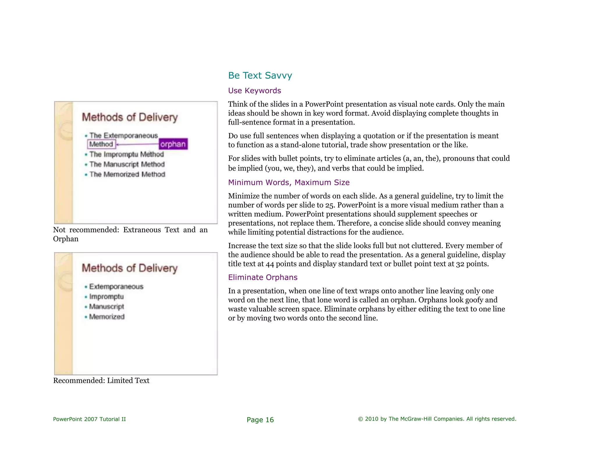 Be Text Savvy
Not recommended: Extraneous Text and an
Orphan
Recommended: Limited Text
Use Keywords
Think of the slides in a PowerPoint presentation as visual note cards. Only the main
ideas should be shown in key word format. Avoid displaying complete thoughts in
full-sentence format in a presentation.
Do use full sentences when displaying a quotation or if the presentation is meant
to function as a stand-alone tutorial, trade show presentation or the like.
For slides with bullet points, try to eliminate articles (a, an, the), pronouns that could
be implied (you, we, they), and verbs that could be implied.
Minimum Words, Maximum Size
Minimize the number of words on each slide. As a general guideline, try to limit the
number of words per slide to 25. PowerPoint is a more visual medium rather than a
written medium. PowerPoint presentations should supplement speeches or
presentations, not replace them. Therefore, a concise slide should convey meaning
while limiting potential distractions for the audience.
Increase the text size so that the slide looks full but not cluttered. Every member of
the audience should be able to read the presentation. As a general guideline, display
title text at 44 points and display standard text or bullet point text at 32 points.
Eliminate Orphans
In a presentation, when one line of text wraps onto another line leaving only one
word on the next line, that lone word is called an orphan. Orphans look goofy and
waste valuable screen space. Eliminate orphans by either editing the text to one line
or by moving two words onto the second line.
PowerPoint 2007 Tutorial II Page 16 © 2010 by The McGraw-Hill Companies. All rights reserved.
 
