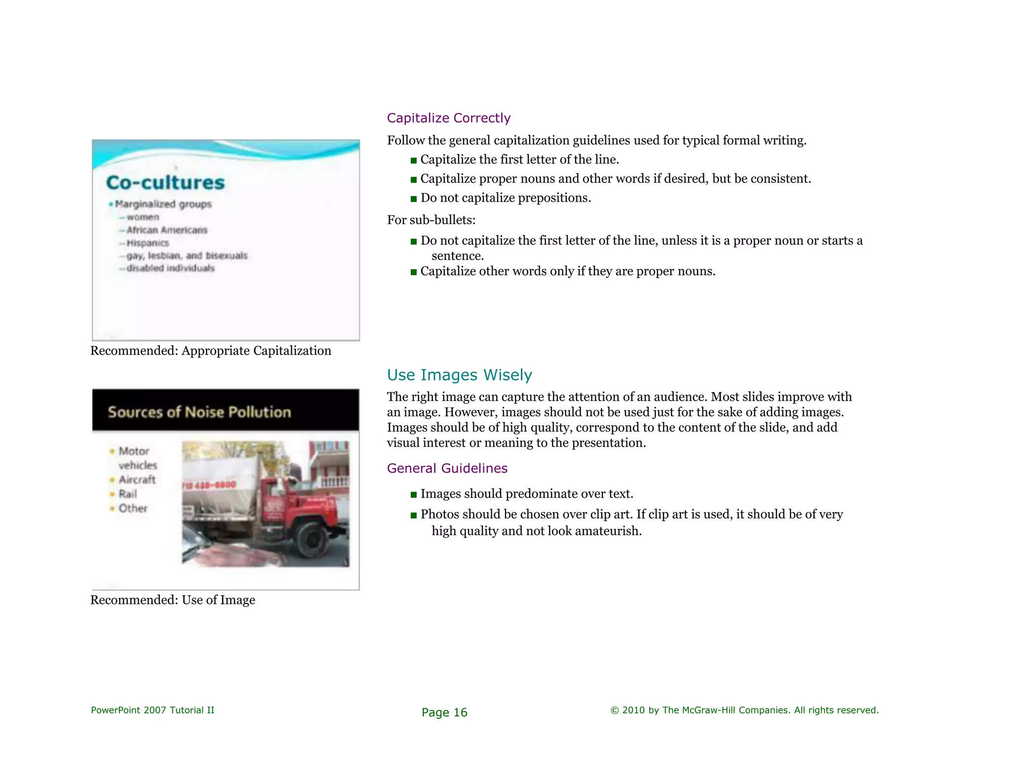 Recommended: Appropriate Capitalization
Capitalize Correctly
Follow the general capitalization guidelines used for typical formal writing.
■ Capitalize the first letter of the line.
■ Capitalize proper nouns and other words if desired, but be consistent.
■ Do not capitalize prepositions.
For sub-bullets:
■ Do not capitalize the first letter of the line, unless it is a proper noun or starts a
sentence.
■ Capitalize other words only if they are proper nouns.
Use Images Wisely
The right image can capture the attention of an audience. Most slides improve with
an image. However, images should not be used just for the sake of adding images.
Images should be of high quality, correspond to the content of the slide, and add
visual interest or meaning to the presentation.
General Guidelines
■ Images should predominate over text.
■ Photos should be chosen over clip art. If clip art is used, it should be of very
high quality and not look amateurish.
Recommended: Use of Image
PowerPoint 2007 Tutorial II Page 16 © 2010 by The McGraw-Hill Companies. All rights reserved.
 