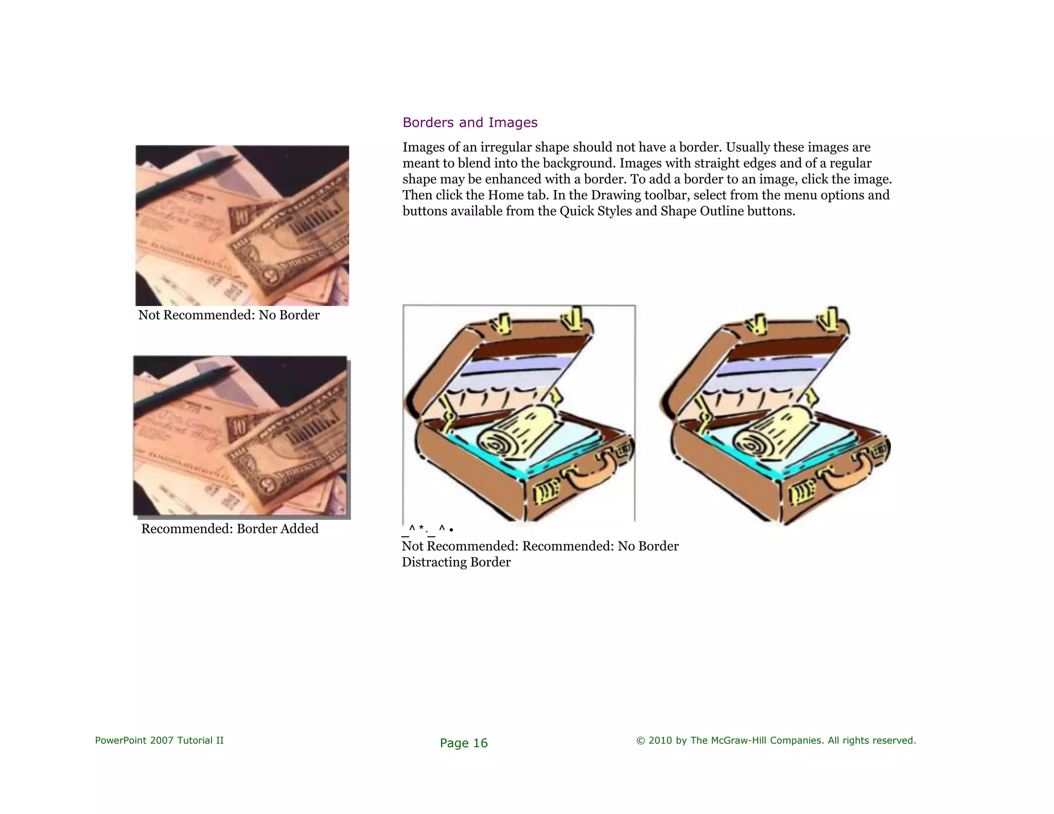 Borders and Images
Not Recommended: No Border
Recommended: Border Added
Images of an irregular shape should not have a border. Usually these images are
meant to blend into the background. Images with straight edges and of a regular
shape may be enhanced with a border. To add a border to an image, click the image.
Then click the Home tab. In the Drawing toolbar, select from the menu options and
buttons available from the Quick Styles and Shape Outline buttons.
_^ *^_ ^ •
Not Recommended: Recommended: No Border
Distracting Border
PowerPoint 2007 Tutorial II Page 16 © 2010 by The McGraw-Hill Companies. All rights reserved.
 