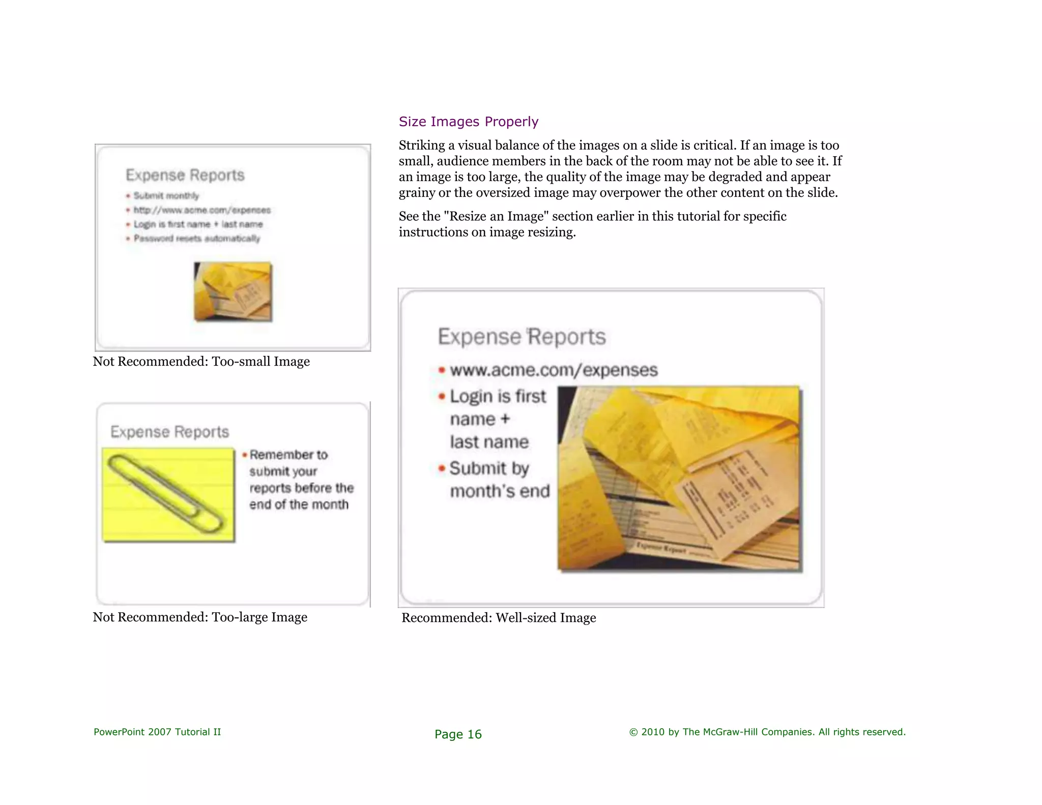 Not Recommended: Too-small Image
Size Images Properly
Striking a visual balance of the images on a slide is critical. If an image is too
small, audience members in the back of the room may not be able to see it. If
an image is too large, the quality of the image may be degraded and appear
grainy or the oversized image may overpower the other content on the slide.
See the "Resize an Image" section earlier in this tutorial for specific
instructions on image resizing.
Not Recommended: Too-large Image Recommended: Well-sized Image
PowerPoint 2007 Tutorial II Page 16 © 2010 by The McGraw-Hill Companies. All rights reserved.
 