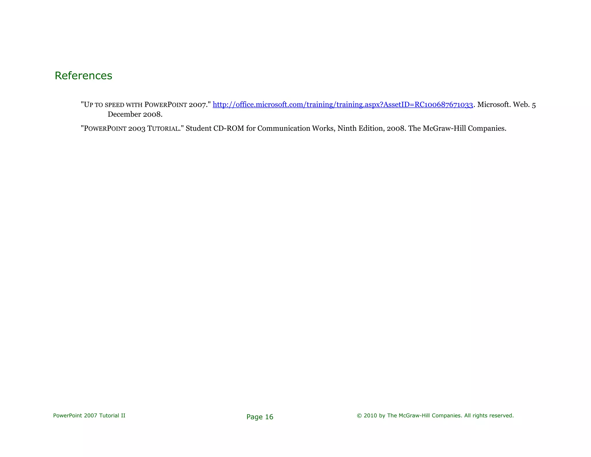 References
"UP TO SPEED WITH POWERPOINT 2007." http://office.microsoft.com/training/training.aspx?AssetID=RC100687671033. Microsoft. Web. 5
December 2008.
"POWERPOINT 2003 TUTORIAL." Student CD-ROM for Communication Works, Ninth Edition, 2008. The McGraw-Hill Companies.
PowerPoint 2007 Tutorial II Page 16 © 2010 by The McGraw-Hill Companies. All rights reserved.
 
