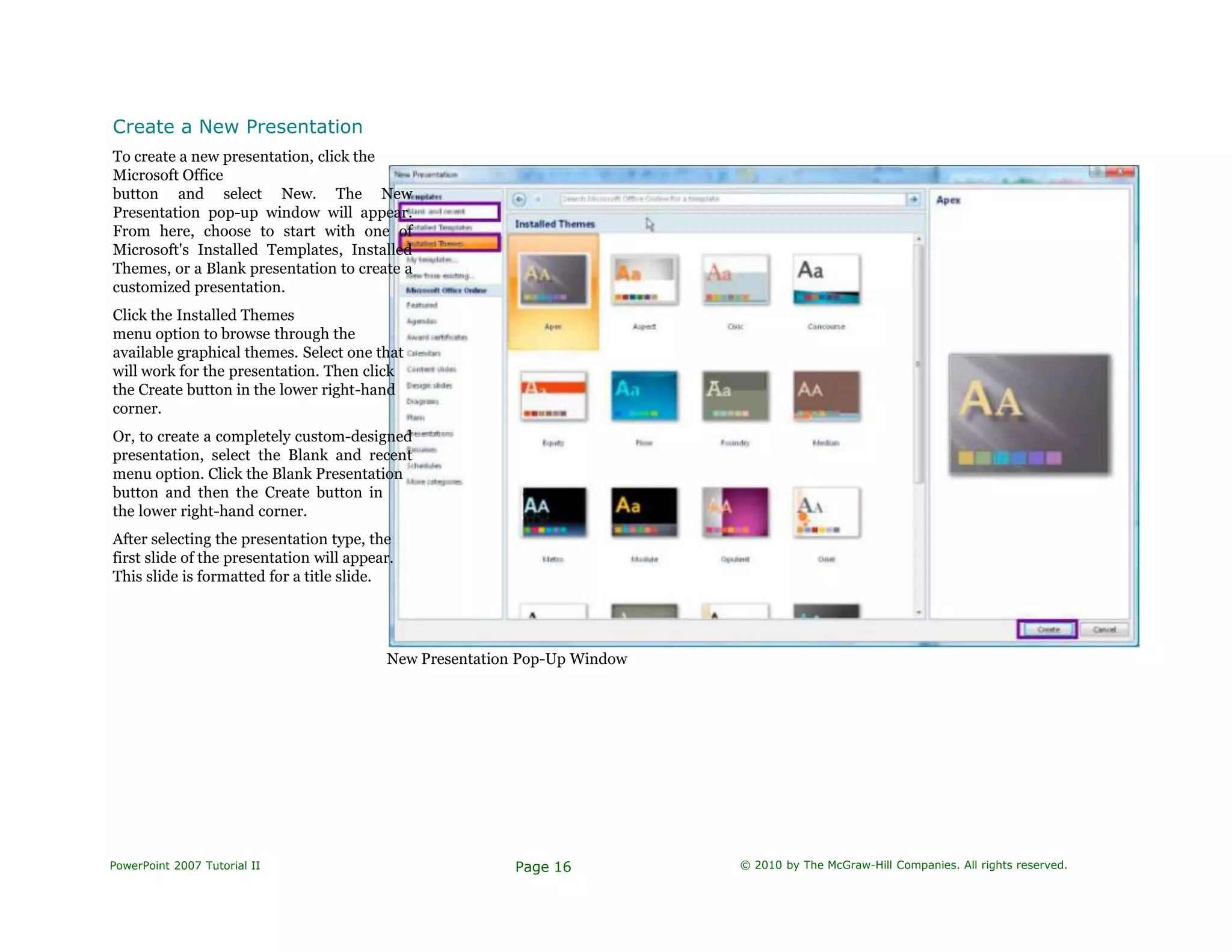 Create a New Presentation
To create a new presentation, click the
Microsoft Office
button and select New. The New
Presentation pop-up window will appear.
From here, choose to start with one of
Microsoft's Installed Templates, Installed
Themes, or a Blank presentation to create a
customized presentation.
Click the Installed Themes
menu option to browse through the
available graphical themes. Select one that
will work for the presentation. Then click
the Create button in the lower right-hand
corner.
Or, to create a completely custom-designed
presentation, select the Blank and recent
menu option. Click the Blank Presentation
button and then the Create button in
the lower right-hand corner.
After selecting the presentation type, the
first slide of the presentation will appear.
This slide is formatted for a title slide.
New Presentation Pop-Up Window
PowerPoint 2007 Tutorial II Page 16 © 2010 by The McGraw-Hill Companies. All rights reserved.
 