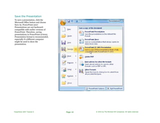 Save the Presentation
To save a presentation, click the
Microsoft Office button and choose
Save As. PowerPoint 2007
Presentations are not backward-
compatible with earlier versions of
PowerPoint. Therefore, saving
presentations in PowerPoint 972003
Presentation format is recommended,
especially if a different computer
might be used to show the
presentation.
PowerPoint 2007 Tutorial II Page 16 © 2010 by The McGraw-Hill Companies. All rights reserved.
 