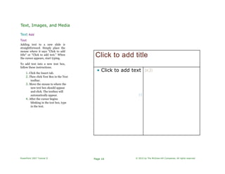 Text, Images, and Media
Text Add
Text
Adding text to a new slide is
straightforward. Simply place the
mouse where it says "Click to add
title" or "Click to add text." When
the cursor appears, start typing.
To add text into a new text box,
follow these instructions.
1. Click the Insert tab.
2. Then click Text Box in the Text
toolbar.
3. Move the mouse to where the
new text box should appear
and click. The textbox will
automatically appear.
4. After the cursor begins
blinking in the text box, type
in the text.
Click to add title
• Click to add text
H
IKJI
PowerPoint 2007 Tutorial II Page 16 © 2010 by The McGraw-Hill Companies. All rights reserved.
 
