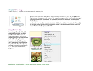 Images Add an Image
Adding images to a new slide can be achieved in two different ways.
H:
from
FIIT
When working from a new slide with an empty content placeholder box, click the Insert Picture or
Clip Art button that appears in the center of the empty content placeholder box. From here, navigate
to the appropriate image and select it. The image will automatically be inserted into this content
placeholder box.
An alternative way to add an image to a slide is to click the Insert tab and then click the Picture, Clip
Art, or Photo Album button from the Illustrations toolbar. Then select the appropriate image. The
image will automatically appear on the slide.
Images from the Web
To use images from the Web, right-
click the desired image and select
Save Picture As. After saving the
image to a computer, add it into a
presentation using the steps outlined
in the "Add an Image" section.
Consult your textbook for specific
Fair Use guidelines regarding using
images from the Web. Usually using
an image from the Web is acceptable
if it is being used for educational
purposes.
PowerPoint 2007 Tutorial II Page 16 © 2010 by The McGraw-Hill Companies. All rights reserved.
 