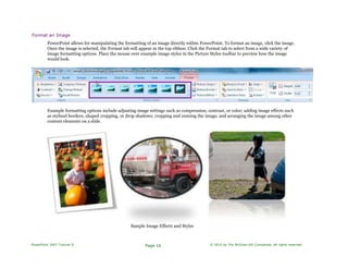 Format an Image
PowerPoint allows for manipulating the formatting of an image directly within PowerPoint. To format an image, click the image.
Once the image is selected, the Format tab will appear in the top ribbon. Click the Format tab to select from a wide variety of
image formatting options. Place the mouse over example image styles in the Picture Styles toolbar to preview how the image
would look.
Example formatting options include adjusting image settings such as compression, contrast, or color; adding image effects such
as stylized borders, shaped cropping, or drop shadows; cropping and resizing the image; and arranging the image among other
content elements on a slide.
Sample Image Effects and Styles
PowerPoint 2007 Tutorial II Page 16 © 2010 by The McGraw-Hill Companies. All rights reserved.
 