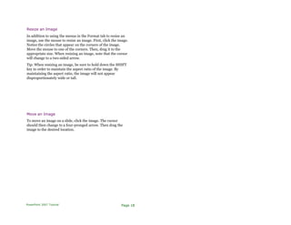 Resize an Image
In addition to using the menus in the Format tab to resize an
image, use the mouse to resize an image. First, click the image.
Notice the circles that appear on the corners of the image.
Move the mouse to one of the corners. Then, drag it to the
appropriate size. When resizing an image, note that the cursor
will change to a two-sided arrow.
Tip: When resizing an image, be sure to hold down the SHIFT
key in order to maintain the aspect ratio of the image. By
maintaining the aspect ratio, the image will not appear
disproportionately wide or tall.
Move an Image
To move an image on a slide, click the image. The cursor
should then change to a four-pronged arrow. Then drag the
image to the desired location.
PowerPoint 2007 Tutorial Page 18
 
