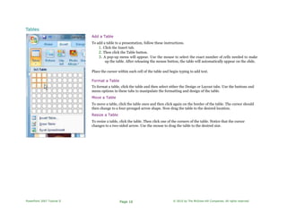 Tables
Add a Table
To add a table to a presentation, follow these instructions.
1. Click the Insert tab.
2. Then click the Table button.
3. A pop-up menu will appear. Use the mouse to select the exact number of cells needed to make
up the table. After releasing the mouse button, the table will automatically appear on the slide.
Place the cursor within each cell of the table and begin typing to add text.
Format a Table
To format a table, click the table and then select either the Design or Layout tabs. Use the buttons and
menu options in these tabs to manipulate the formatting and design of the table.
Move a Table
To move a table, click the table once and then click again on the border of the table. The cursor should
then change to a four-pronged arrow shape. Now drag the table to the desired location.
Resize a Table
To resize a table, click the table. Then click one of the corners of the table. Notice that the cursor
changes to a two-sided arrow. Use the mouse to drag the table to the desired size.
PowerPoint 2007 Tutorial II Page 16 © 2010 by The McGraw-Hill Companies. All rights reserved.
 