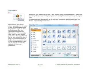 Charts Add a
Chart
PowerPoint 2007 makes it easy to insert a chart or graph directly into a presentation. A wizard steps
you through the process of selecting the type of chart, entering the data, and previewing the graph or
chart.
To insert a new chart, click the Insert tab and then Chart. Alternatively, select the Insert Chart icon
from an empty content placeholder box.
Once the Insert Chart pop-up
window appears, preview the variety
of chart and graph types including
bar graphs, line graphs, pie charts,
scatter plots, and more. After
selecting the appropriate type,
Microsoft Excel will automatically
open. Type in the labels and data
points for the chart or graph directly
into the fields in Excel. The chart or
graph will automatically appear in
the PowerPoint presentation. Return
to Excel to tweak the labels or data
and the chart will automatically
update in the PowerPoint
presentation.
PowerPoint 2007 Tutorial II Page 16 © 2010 by The McGraw-Hill Companies. All rights reserved.
 