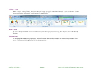 Format a Chart
When a chart is actively selected, three new Chart Tools tabs will appear in the ribbon: Design, Layout, and Format. Use the
menus and buttons in these tabs to edit the chart or graph further.
Move a Chart
To move a chart, click it. The cursor should then change to a four-pronged arrow shape. Now drag the chart to the desired
location.
Resize a Chart
To resize a chart, click it once and then click one of the corners of the chart. Notice that the cursor changes to a two-sided
arrow. Use the mouse to drag the chart to the appropriate size.
PowerPoint 2007 Tutorial II Page 16 © 2010 by The McGraw-Hill Companies. All rights reserved.
 