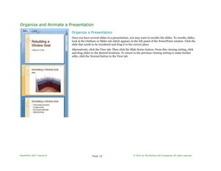 Organize and Animate a Presentation
Organize a Presentation
Once you have several slides in a presentation, you may want to reorder the slides. To reorder slides,
look at the Outlines or Slides tab which appears in the left panel of the PowerPoint window. Click the
slide that needs to be reordered and drag it to the correct place.
Alternatively, click the View tab. Then click the Slide Sorter button. From this viewing setting, click
and drag slides to the desired locations. To return to the previous viewing setting to make further
edits, click the Normal button in the View tab.
PowerPoint 2007 Tutorial II Page 16 © 2010 by The McGraw-Hill Companies. All rights reserved.
 