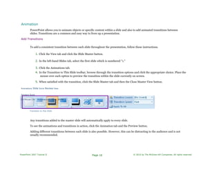 Animation
PowerPoint allows you to animate objects or specific content within a slide and also to add animated transitions between
slides. Transitions are a common and easy way to liven up a presentation.
Add Transitions
To add a consistent transition between each slide throughout the presentation, follow these instructions.
1. Click the View tab and click the Slide Master button.
2. In the left-hand Slides tab, select the first slide which is numbered "1."
3. Click the Animations tab.
4. In the Transition to This Slide toolbar, browse through the transition options and click the appropriate choice. Place the
mouse over each option to preview the transition within the slide currently on screen.
5. When satisfied with the transition, click the Slide Master tab and then the Close Master View button.
Animations Slide SHOW Review View
ADVANCE SLIDE
On Mouse Clid " Automatically After: 00:00
Transition to Ihjs Slide
Any transitions added to the master slide will automatically apply to every slide.
To see the animations and transitions in action, click the Animation tab and the Preview button.
Adding different transitions between each slide is also possible. However, this can be distracting to the audience and is not
usually recommended.
PowerPoint 2007 Tutorial II Page 16 © 2010 by The McGraw-Hill Companies. All rights reserved.
 