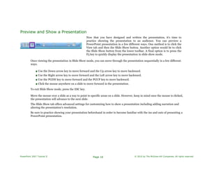 Preview and Show a Presentation
Now that you have designed and written the presentation, it's time to
practice showing the presentation to an audience. You can preview a
PowerPoint presentation in a few different ways. One method is to click the
View tab and then the Slide Show button. Another option would be to click
the Slide Show button from the lower toolbar. A final option is to press the
F5 key to quickly display the presentation in slide show mode.
Once viewing the presentation in Slide Show mode, you can move through the presentation sequentially in a few different
ways.
■ Use the Down arrow key to move forward and the Up arrow key to move backward.
■ Use the Right arrow key to move forward and the Left arrow key to move backward.
■ Use the PGDN key to move forward and the PGUP key to move backward.
■ Click the mouse anywhere on a slide to move forward in the presentation.
To exit Slide Show mode, press the ESC key.
Move the mouse over a slide as a way to point to specific areas on a slide. However, keep in mind once the mouse is clicked,
the presentation will advance to the next slide.
The Slide Show tab offers advanced settings for customizing how to show a presentation including adding narration and
altering the presentation's resolution.
Be sure to practice showing your presentation beforehand in order to become familiar with the ins and outs of presenting a
PowerPoint presentation.
PowerPoint 2007 Tutorial II Page 16 © 2010 by The McGraw-Hill Companies. All rights reserved.
 