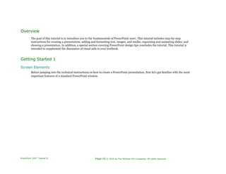 Overview
The goal of this tutorial is to introduce you to the fundamentals of PowerPoint 2007. This tutorial includes step-by-step
instructions for creating a presentation; adding and formatting text, images, and media; organizing and animating slides; and
showing a presentation. In addition, a special section covering PowerPoint design tips concludes the tutorial. This tutorial is
intended to supplement the discussion of visual aids in your textbook.
Getting Started 1
Screen Elements
Before jumping into the technical instructions on how to create a PowerPoint presentation, first let's get familiar with the most
important features of a standard PowerPoint window.
PowerPoint 2007 Tutorial II Page 16 © 2010 by The McGraw-Hill Companies. All rights reserved.
 