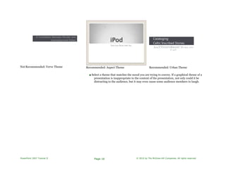 A Correlation Between Murder and
Unemployment Rates
Not Recommended: Verve Theme Recommended: Aspect Theme
Cataloging
Celtic Inscribed Stones
AAA'CVNTDTYRRIDFC TO AJIL-ITFIT
TI UHT.
Recommended: Urban Theme
■ Select a theme that matches the mood you are trying to convey. If a graphical theme of a
presentation is inappropriate to the content of the presentation, not only could it be
distracting to the audience, but it may even cause some audience members to laugh.
PowerPoint 2007 Tutorial II Page 16 © 2010 by The McGraw-Hill Companies. All rights reserved.
 