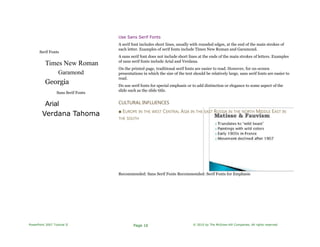 Serif Fonts
Times New Roman
Garamond
Georgia
Sans Serif Fonts
Arial
Verdana Tahoma
Use Sans Serif Fonts
A serif font includes short lines, usually with rounded edges, at the end of the main strokes of
each letter. Examples of serif fonts include Times New Roman and Garamond.
A sans serif font does not include short lines at the ends of the main strokes of letters. Examples
of sans serif fonts include Arial and Verdana.
On the printed page, traditional serif fonts are easier to read. However, for on-screen
presentations in which the size of the text should be relatively large, sans serif fonts are easier to
read.
Do use serif fonts for special emphasis or to add distinction or elegance to some aspect of the
slide such as the slide title.
CULTURAL INFLUENCES
■ EUROPE IN THE WEST CENTRAL ASIA IN THE EAST RUSSIA IN THE NORTH MIDDLE EAST IN
THE SOUTH
Recommended: Sans Serif Fonts Recommended: Serif Fonts for Emphasis
PowerPoint 2007 Tutorial II Page 16 © 2010 by The McGraw-Hill Companies. All rights reserved.
 
