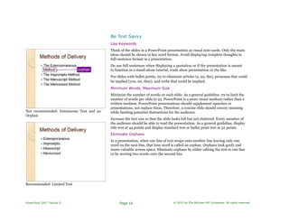 Be Text Savvy
Not recommended: Extraneous Text and an
Orphan
Recommended: Limited Text
Use Keywords
Think of the slides in a PowerPoint presentation as visual note cards. Only the main
ideas should be shown in key word format. Avoid displaying complete thoughts in
full-sentence format in a presentation.
Do use full sentences when displaying a quotation or if the presentation is meant
to function as a stand-alone tutorial, trade show presentation or the like.
For slides with bullet points, try to eliminate articles (a, an, the), pronouns that could
be implied (you, we, they), and verbs that could be implied.
Minimum Words, Maximum Size
Minimize the number of words on each slide. As a general guideline, try to limit the
number of words per slide to 25. PowerPoint is a more visual medium rather than a
written medium. PowerPoint presentations should supplement speeches or
presentations, not replace them. Therefore, a concise slide should convey meaning
while limiting potential distractions for the audience.
Increase the text size so that the slide looks full but not cluttered. Every member of
the audience should be able to read the presentation. As a general guideline, display
title text at 44 points and display standard text or bullet point text at 32 points.
Eliminate Orphans
In a presentation, when one line of text wraps onto another line leaving only one
word on the next line, that lone word is called an orphan. Orphans look goofy and
waste valuable screen space. Eliminate orphans by either editing the text to one line
or by moving two words onto the second line.
PowerPoint 2007 Tutorial II Page 16 © 2010 by The McGraw-Hill Companies. All rights reserved.
 