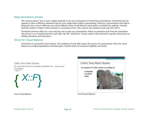 Keep Animations Simple
The common phrase "less is more" applies perfectly to the use of animation in PowerPoint presentations. PowerPoint has the
capacity to show a different animation type for every single object within a presentation. However, a presentation with objects
flying onto the screen in different ways and at different times would distract and possibly overwhelm the audience. Instead,
limit the number of objects which animate to a maximum of two. Also, choose one animation style and stick with it.
Transitions between slides are a nice and easy way to spice up a presentation. Select an animation style from the Animations
tab and use it as a transition between each slide. See the "Animation" section earlier in this tutorial for specific instructions on
adding animations and transitions.
Strive for Visual Balance
PowerPoint is a primarily visual medium. The aesthetics of each slide impact the success of a presentation. Strive for visual
balance by avoiding lopsidedness and dead space. Position items for maximum legibility and clarity.
Celtic Inscribed Stones
AN ANALYSIS OF CELTIC STONES ACCORDING TO: • LANGUAGE ^
■ Location
- Date J 1
{ X::F}
Poor Visual Balance Good Visual Balance
PowerPoint 2007 Tutorial II Page 16 © 2010 by The McGraw-Hill Companies. All rights reserved.
 
