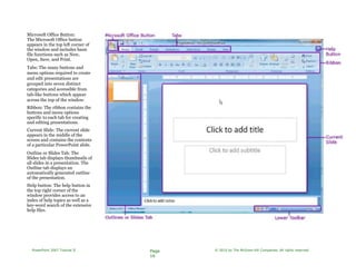 Microsoft Office Button:
The Microsoft Office button
appears in the top left corner of
the window and includes basic
file functions such as New,
Open, Save, and Print.
Tabs: The many buttons and
menu options required to create
and edit presentations are
grouped into seven distinct
categories and accessible from
tab-like buttons which appear
across the top of the window.
Ribbon: The ribbon contains the
buttons and menu options
specific to each tab for creating
and editing presentations.
Current Slide: The current slide
appears in the middle of the
screen and contains the contents
of a particular PowerPoint slide.
Outline or Slides Tab: The
Slides tab displays thumbnails of
all slides in a presentation. The
Outline tab displays an
automatically generated outline
of the presentation.
Help button: The help button in
the top right corner of the
window provides access to an
index of help topics as well as a
key-word search of the extensive
help files.
PowerPoint 2007 Tutorial II Page
16
© 2010 by The McGraw-Hill Companies. All rights reserved.
 