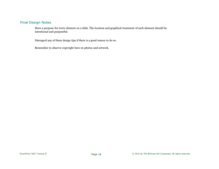 Final Design Notes
Have a purpose for every element on a slide. The location and graphical treatment of each element should be
intentional and purposeful.
Disregard any of these design tips if there is a good reason to do so.
Remember to observe copyright laws on photos and artwork.
PowerPoint 2007 Tutorial II Page 16 © 2010 by The McGraw-Hill Companies. All rights reserved.
 