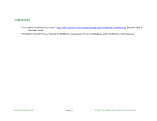 References
"UP TO SPEED WITH POWERPOINT 2007." http://office.microsoft.com/training/training.aspx?AssetID=RC100687671033. Microsoft. Web. 5
December 2008.
"POWERPOINT 2003 TUTORIAL." Student CD-ROM for Communication Works, Ninth Edition, 2008. The McGraw-Hill Companies.
PowerPoint 2007 Tutorial II Page 16 © 2010 by The McGraw-Hill Companies. All rights reserved.
 