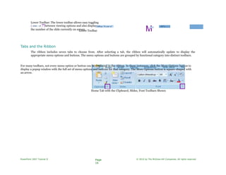 Lower Toolbar: The lower toolbar allows easy toggling
| slide i of 7"|between viewing options and also displays
the number of the slide currently on screen.
"Office Tli em e"
Lower Toolbar M□ □
45°c. ( -J
Tabs and the Ribbon
The ribbon includes seven tabs to choose from. After selecting a tab, the ribbon will automatically update to display the
appropriate menu options and buttons. The menu options and buttons are grouped by functional category into distinct toolbars.
For many toolbars, not every menu option or button can be displayed in the ribbon. In these instances, click the More Options button to
display a popup window with the full set of menu options and buttons for that category. The More Options button is square-shaped with
an arrow.
Home Tab with the Clipboard, Slides, Font Toolbars Shown
PowerPoint 2007 Tutorial II Page
16
© 2010 by The McGraw-Hill Companies. All rights reserved.
 