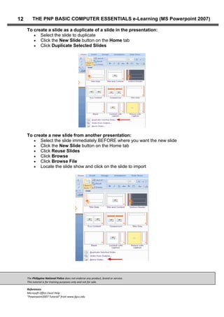 The Philippine National Police does not endorse any product, brand or service.
This tutorial is for training purposes only and not for sale.
References:
Microsoft Office Excel Help
“Powerpoint2007 Tutorial” from www.fgcu.edu
12 THE PNP BASIC COMPUTER ESSENTIALS e-Learning (MS Powerpoint 2007)
To create a slide as a duplicate of a slide in the presentation:
Select the slide to duplicate
Click the New Slide button on the Home tab
Click Duplicate Selected Slides
To create a new slide from another presentation:
Select the slide immediately BEFORE where you want the new slide
Click the New Slide button on the Home tab
Click Reuse Slides
Click Browse
Click Browse File
Locate the slide show and click on the slide to import
 