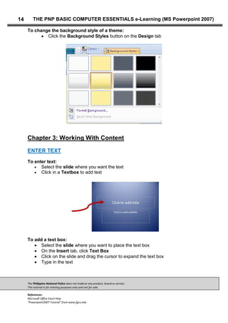 The Philippine National Police does not endorse any product, brand or service.
This tutorial is for training purposes only and not for sale.
References:
Microsoft Office Excel Help
“Powerpoint2007 Tutorial” from www.fgcu.edu
14 THE PNP BASIC COMPUTER ESSENTIALS e-Learning (MS Powerpoint 2007)
To change the background style of a theme:
Click the Background Styles button on the Design tab
Chapter 3: Working With Content
ENTER TEXT
To enter text:
Select the slide where you want the text
Click in a Textbox to add text
To add a text box:
Select the slide where you want to place the text box
On the Insert tab, click Text Box
Click on the slide and drag the cursor to expand the text box
Type in the text
 