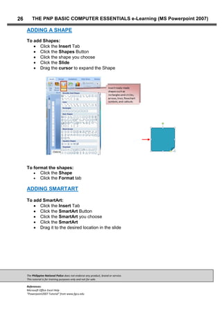 The Philippine National Police does not endorse any product, brand or service.
This tutorial is for training purposes only and not for sale.
References:
Microsoft Office Excel Help
“Powerpoint2007 Tutorial” from www.fgcu.edu
26 THE PNP BASIC COMPUTER ESSENTIALS e-Learning (MS Powerpoint 2007)
ADDING A SHAPE
To add Shapes:
Click the Insert Tab
Click the Shapes Button
Click the shape you choose
Click the Slide
Drag the cursor to expand the Shape
To format the shapes:
Click the Shape
Click the Format tab
ADDING SMARTART
To add SmartArt:
Click the Insert Tab
Click the SmartArt Button
Click the SmartArt you choose
Click the SmartArt
Drag it to the desired location in the slide
 