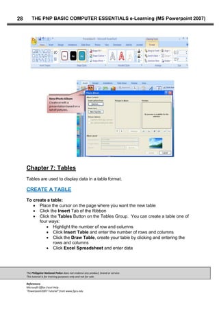 The Philippine National Police does not endorse any product, brand or service.
This tutorial is for training purposes only and not for sale.
References:
Microsoft Office Excel Help
“Powerpoint2007 Tutorial” from www.fgcu.edu
28 THE PNP BASIC COMPUTER ESSENTIALS e-Learning (MS Powerpoint 2007)
Chapter 7: Tables
Tables are used to display data in a table format.
CREATE A TABLE
To create a table:
Place the cursor on the page where you want the new table
Click the Insert Tab of the Ribbon
Click the Tables Button on the Tables Group. You can create a table one of
four ways:
Highlight the number of row and columns
Click Insert Table and enter the number of rows and columns
Click the Draw Table, create your table by clicking and entering the
rows and columns
Click Excel Spreadsheet and enter data
 