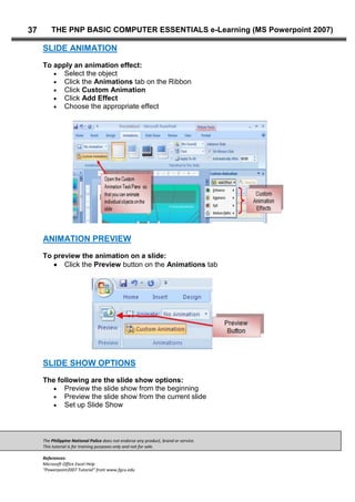 The Philippine National Police does not endorse any product, brand or service.
This tutorial is for training purposes only and not for sale.
References:
Microsoft Office Excel Help
“Powerpoint2007 Tutorial” from www.fgcu.edu
37 THE PNP BASIC COMPUTER ESSENTIALS e-Learning (MS Powerpoint 2007)
SLIDE ANIMATION
To apply an animation effect:
Select the object
Click the Animations tab on the Ribbon
Click Custom Animation
Click Add Effect
Choose the appropriate effect
ANIMATION PREVIEW
To preview the animation on a slide:
Click the Preview button on the Animations tab
SLIDE SHOW OPTIONS
The following are the slide show options:
Preview the slide show from the beginning
Preview the slide show from the current slide
Set up Slide Show
 