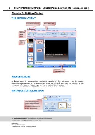 The Philippine National Police does not endorse any product, brand or service.
This tutorial is for training purposes only and not for sale.
References:
Microsoft Office Excel Help
“Powerpoint2007 Tutorial” from www.fgcu.edu
4 THE PNP BASIC COMPUTER ESSENTIALS e-Learning (MS Powerpoint 2007)
Chapter 1: Getting Started
THE SCREEN LAYOUT
PRESENTATIONS
A Powerpoint is presentation software developed by Microsoft use to create
slide/visual presentation. Presentations are collections of data and information in the
any form (text, image, video, etc) meant to inform an audience.
MICROSOFT OFFICE BUTTON
 