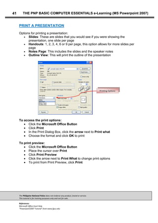 The Philippine National Police does not endorse any product, brand or service.
This tutorial is for training purposes only and not for sale.
References:
Microsoft Office Excel Help
“Powerpoint2007 Tutorial” from www.fgcu.edu
41 THE PNP BASIC COMPUTER ESSENTIALS e-Learning (MS Powerpoint 2007)
PRINT A PRESENTATION
Options for printing a presentation:
Slides: These are slides that you would see if you were showing the
presentation, one slide per page
Handouts: 1, 2, 3, 4, 6 or 9 per page, this option allows for more slides per
page
Notes Page: This includes the slides and the speaker notes
Outline View: This will print the outline of the presentation
To access the print options:
Click the Microsoft Office Button
Click Print
In the Print Dialog Box, click the arrow next to Print what
Choose the format and click OK to print
To print preview:
Click the Microsoft Office Button
Place the cursor over Print
Click Print Preview
Click the arrow next to Print What to change print options
To print from Print Preview, click Print
 