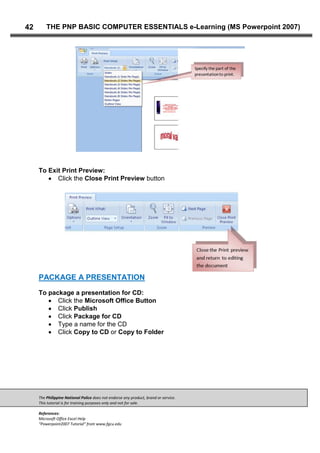 The Philippine National Police does not endorse any product, brand or service.
This tutorial is for training purposes only and not for sale.
References:
Microsoft Office Excel Help
“Powerpoint2007 Tutorial” from www.fgcu.edu
42 THE PNP BASIC COMPUTER ESSENTIALS e-Learning (MS Powerpoint 2007)
To Exit Print Preview:
Click the Close Print Preview button
PACKAGE A PRESENTATION
To package a presentation for CD:
Click the Microsoft Office Button
Click Publish
Click Package for CD
Type a name for the CD
Click Copy to CD or Copy to Folder
 