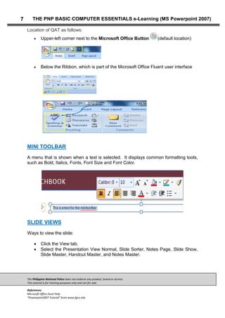 The Philippine National Police does not endorse any product, brand or service.
This tutorial is for training purposes only and not for sale.
References:
Microsoft Office Excel Help
“Powerpoint2007 Tutorial” from www.fgcu.edu
7 THE PNP BASIC COMPUTER ESSENTIALS e-Learning (MS Powerpoint 2007)
Location of QAT as follows:
Upper-left corner next to the Microsoft Office Button (default location)
Below the Ribbon, which is part of the Microsoft Office Fluent user interface
MINI TOOLBAR
A menu that is shown when a text is selected. It displays common formatting tools,
such as Bold, Italics, Fonts, Font Size and Font Color.
SLIDE VIEWS
Ways to view the slide:
Click the View tab.
Select the Presentation View Normal, Slide Sorter, Notes Page, Slide Show,
Slide Master, Handout Master, and Notes Master.
 