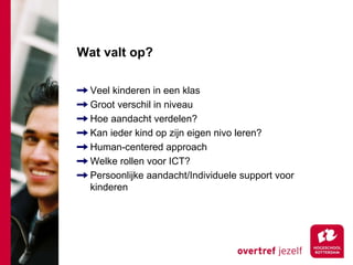 Wat valt op?

  Veel kinderen in een klas
  Groot verschil in niveau
  Hoe aandacht verdelen?
  Kan ieder kind op zijn eigen nivo leren?
  Human-centered approach
  Welke rollen voor ICT?
  Persoonlijke aandacht/Individuele support voor
  kinderen
 