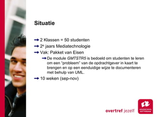 Situatie

  2 Klassen = 50 studenten
  2e jaars Mediatechnologie
  Vak: Pakket van Eisen
     De module GMTSTR5 is bedoeld om studenten te leren
     om een “probleem” van de opdrachtgever in kaart te
     brengen en op een eenduidige wijze te documenteren
     met behulp van UML.
  10 weken (sep-nov)
 