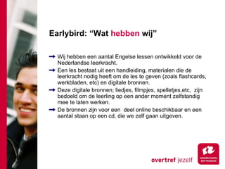 Earlybird: “Wat hebben wij”

  Wij hebben een aantal Engelse lessen ontwikkeld voor de
  Nederlandse leerkracht.
  Een les bestaat uit een handleiding, materialen die de
  leerkracht nodig heeft om de les te geven (zoals flashcards,
  werkbladen, etc) en digitale bronnen.
  Deze digitale bronnen; liedjes, filmpjes, spelletjes,etc, zijn
  bedoeld om de leerling op een ander moment zelfstandig
  mee te laten werken.
  De bronnen zijn voor een deel online beschikbaar en een
  aantal staan op een cd, die we zelf gaan uitgeven.
 