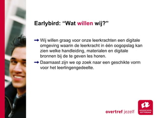 Earlybird: “Wat willen wij?”

  Wij willen graag voor onze leerkrachten een digitale
  omgeving waarin de leerkracht in één oogopslag kan
  zien welke handleiding, materialen en digitale
  bronnen bij de te geven les horen.
  Daarnaast zijn we op zoek naar een geschikte vorm
  voor het leerlingengedeelte.
 