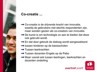 Co-creatie ...

  Co-creatie is de drijvende kracht van innovatie,
  waarbij de gebruikers niet slechts respondenten zijn,
  maar worden gezien als co-creators van innovatie.
  De kunst is om technologie zo aan te bieden dat deze
  ook gebruikt wordt.
  En dat door gebruik de dialoog wordt aangewakkerd:
  tussen kinderen op de basisscholen
  Tussen leerkrachten
  Tussen docenten Engels op de Pabo
  Maar vooral ook tussen leerlingen, leerkrachten en
  docenten onderling
 