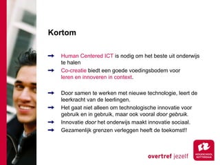 Kortom

  Human Centered ICT is nodig om het beste uit onderwijs
  te halen
  Co-creatie biedt een goede voedingsbodem voor
  leren en innoveren in context.

  Door samen te werken met nieuwe technologie, leert de
  leerkracht van de leerlingen.
  Het gaat niet alleen om technologische innovatie voor
  gebruik en in gebruik, maar ook vooral door gebruik.
  Innovatie door het onderwijs maakt innovatie sociaal.
  Gezamenlijk grenzen verleggen heeft de toekomst!!
 